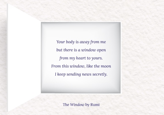 Image showing a window with the following text inside: Your body is away from me but there is a window open from my heart to yours. From this window, like the moon I keep sending news secretly. The Window (by Rumi).